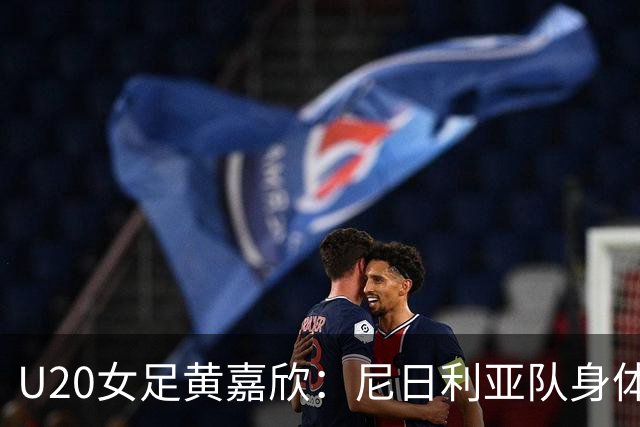 U20女足黄嘉欣：尼日利亚队身体对抗很强，我们坚守防线